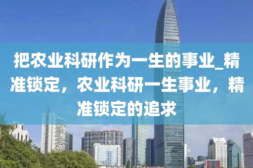 把農(nóng)業(yè)科研作為一生的事業(yè)_精準鎖定，農(nóng)業(yè)科研一生事業(yè)，精準鎖定的追求