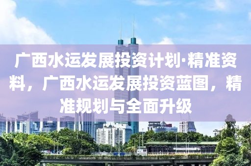 廣西水運(yùn)發(fā)展投資計(jì)劃·精準(zhǔn)資料，廣西水運(yùn)發(fā)展投資藍(lán)圖，精準(zhǔn)規(guī)劃與全面升級(jí)