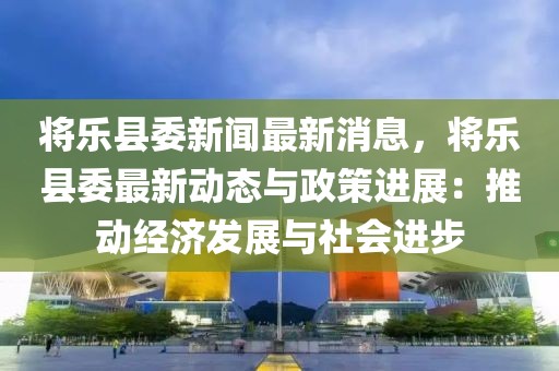 將樂縣委新聞最新消息，將樂縣委最新動態(tài)與政策進(jìn)展：推動經(jīng)濟(jì)發(fā)展與社會進(jìn)步