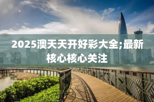 2025澳天天開好彩大全;最新核心核心關(guān)注