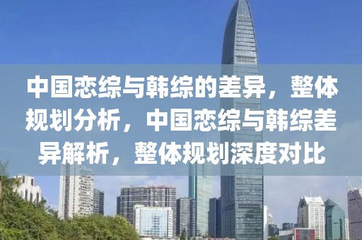 中國戀綜與韓綜的差異，整體規(guī)劃分析，中國戀綜與韓綜差異解析，整體規(guī)劃深度對比