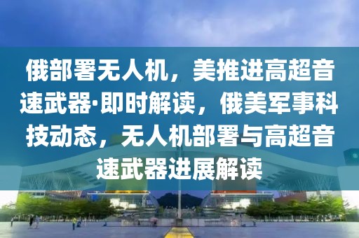 俄部署無人機(jī)，美推進(jìn)高超音速武器·即時(shí)解讀，俄美軍事科技動(dòng)態(tài)，無人機(jī)部署與高超音速武器進(jìn)展解讀