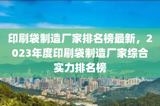 印刷袋制造廠家排名榜最新，2023年度印刷袋制造廠家綜合實力排名榜