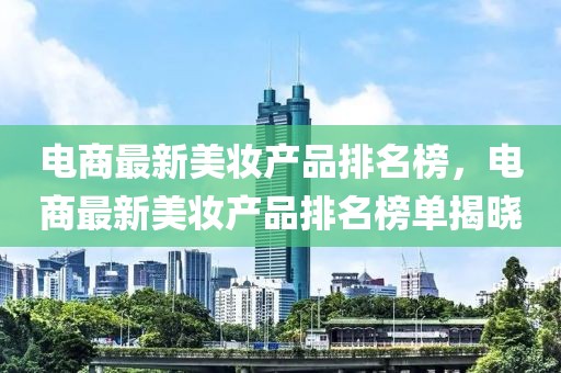 電商最新美妝產(chǎn)品排名榜，電商最新美妝產(chǎn)品排名榜單揭曉