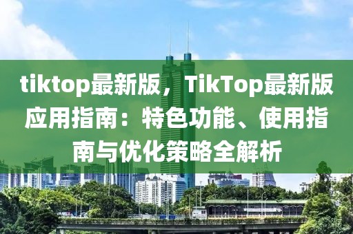 tiktop最新版，TikTop最新版應(yīng)用指南：特色功能、使用指南與優(yōu)化策略全解析