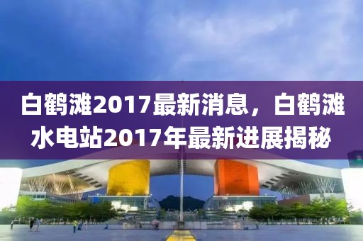 白鶴灘2017最新消息，白鶴灘水電站2017年最新進(jìn)展揭秘