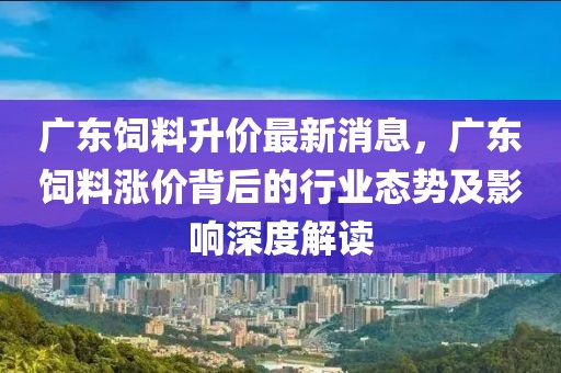 廣東飼料升價(jià)最新消息，廣東飼料漲價(jià)背后的行業(yè)態(tài)勢(shì)及影響深度解讀