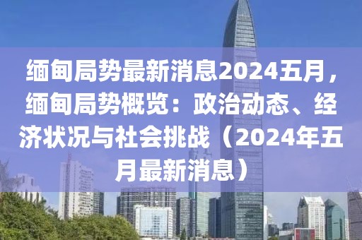 緬甸局勢最新消息2024五月，緬甸局勢概覽：政治動態(tài)、經(jīng)濟(jì)狀況與社會挑戰(zhàn)（2024年五月最新消息）