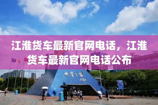 江淮貨車最新官網(wǎng)電話，江淮貨車最新官網(wǎng)電話公布