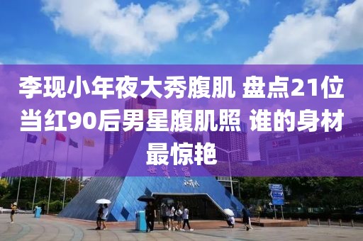 李現(xiàn)小年夜大秀腹肌 盤點21位當紅90后男星腹肌照 誰的身材最驚艷