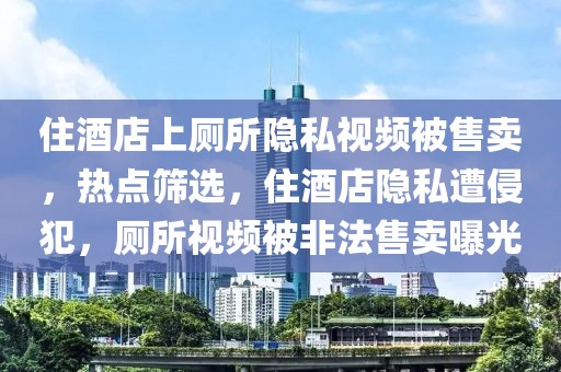 住酒店上廁所隱私視頻被售賣，熱點篩選，住酒店隱私遭侵犯，廁所視頻被非法售賣曝光