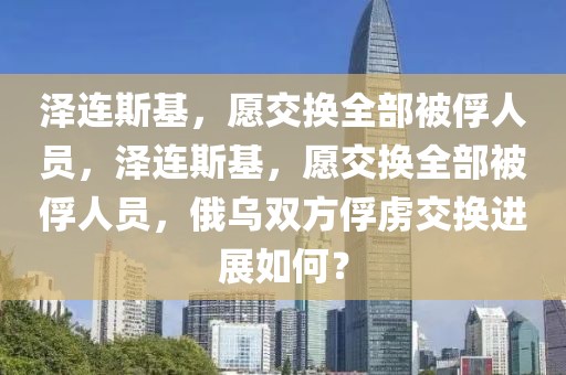 澤連斯基，愿交換全部被俘人員，澤連斯基，愿交換全部被俘人員，俄烏雙方俘虜交換進(jìn)展如何？