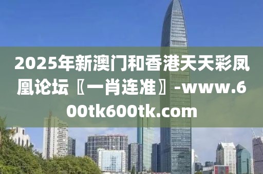 2025年新澳門和香港天天彩鳳凰論壇〖一肖連準(zhǔn)〗-www.600tk600tk.com