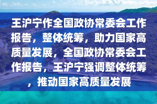 王滬寧作全國政協(xié)常委會工作報(bào)告，整體統(tǒng)籌，助力國家高質(zhì)量發(fā)展，全國政協(xié)常委會工作報(bào)告，王滬寧強(qiáng)調(diào)整體統(tǒng)籌，推動國家高質(zhì)量發(fā)展