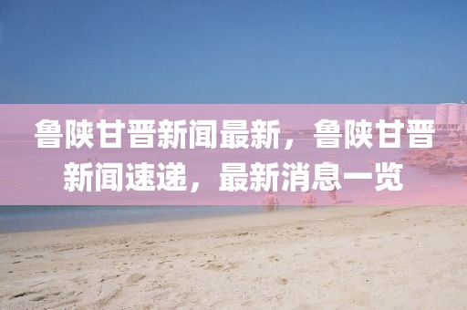 魯陜甘晉新聞最新，魯陜甘晉新聞速遞，最新消息一覽