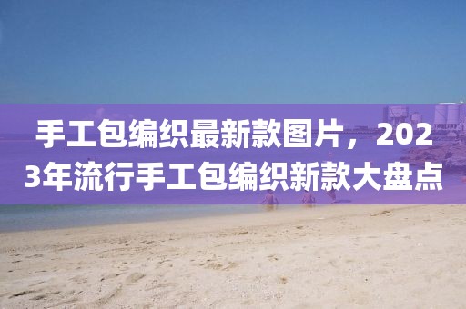 手工包編織最新款圖片，2023年流行手工包編織新款大盤點(diǎn)