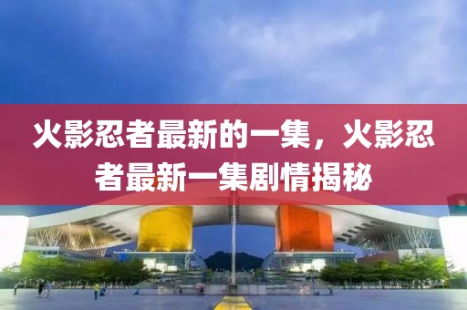 火影忍者最新的一集，火影忍者最新一集劇情揭秘