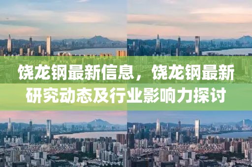 饒龍鋼最新信息，饒龍鋼最新研究動態(tài)及行業(yè)影響力探討