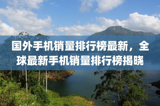 國外手機銷量排行榜最新，全球最新手機銷量排行榜揭曉
