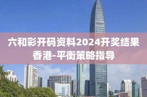 六和彩開碼資料2024開獎結果香港-平衡策略指導