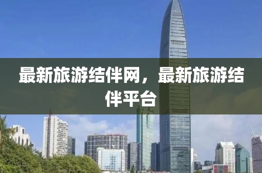 最新旅游結(jié)伴網(wǎng)，最新旅游結(jié)伴平臺
