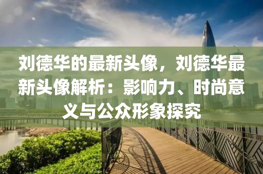 劉德華的最新頭像，劉德華最新頭像解析：影響力、時(shí)尚意義與公眾形象探究