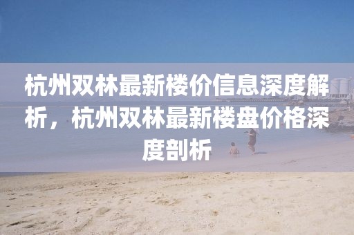 杭州雙林最新樓價(jià)信息深度解析，杭州雙林最新樓盤(pán)價(jià)格深度剖析