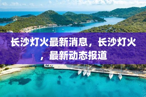 長沙燈火最新消息，長沙燈火，最新動態(tài)報道