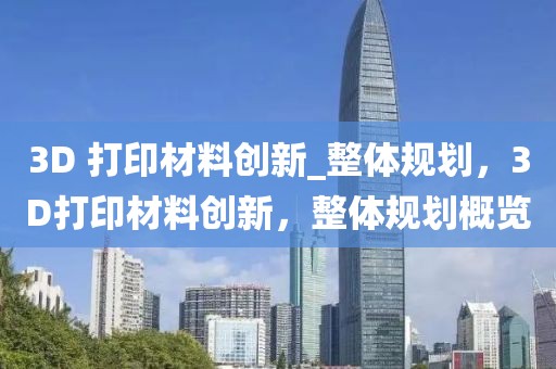3D 打印材料創(chuàng)新_整體規(guī)劃，3D打印材料創(chuàng)新，整體規(guī)劃概覽