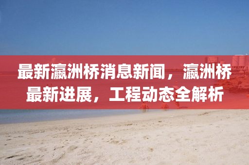 最新瀛洲橋消息新聞，瀛洲橋最新進(jìn)展，工程動(dòng)態(tài)全解析