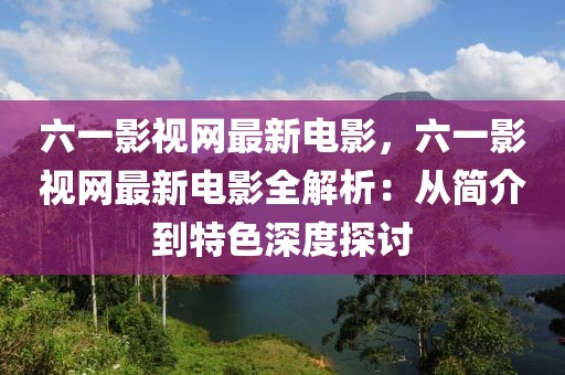 六一影視網(wǎng)最新電影，六一影視網(wǎng)最新電影全解析：從簡介到特色深度探討