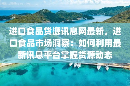 進(jìn)口食品貨源訊息網(wǎng)最新，進(jìn)口食品市場洞察：如何利用最新訊息平臺(tái)掌握貨源動(dòng)態(tài)