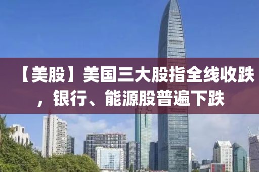 【美股】美國三大股指全線收跌，銀行、能源股普遍下跌