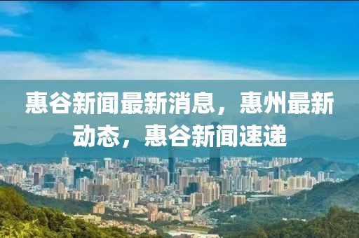 惠谷新聞最新消息，惠州最新動態(tài)，惠谷新聞速遞