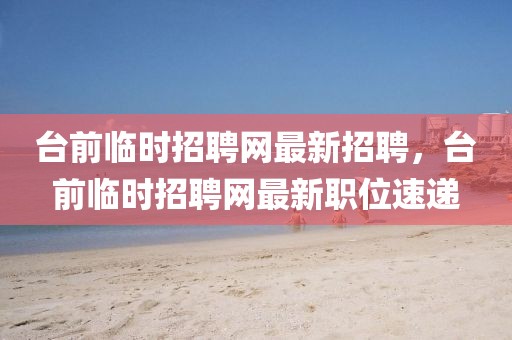 臺(tái)前臨時(shí)招聘網(wǎng)最新招聘，臺(tái)前臨時(shí)招聘網(wǎng)最新職位速遞