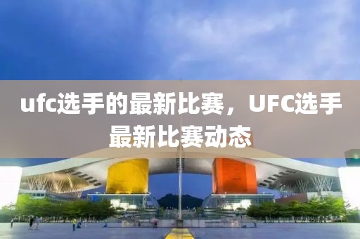 ufc選手的最新比賽，UFC選手最新比賽動態(tài)