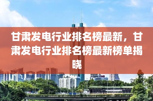 甘肅發(fā)電行業(yè)排名榜最新，甘肅發(fā)電行業(yè)排名榜最新榜單揭曉