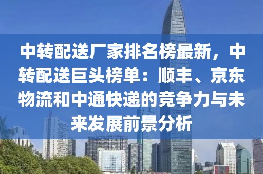 中轉(zhuǎn)配送廠家排名榜最新，中轉(zhuǎn)配送巨頭榜單：順豐、京東物流和中通快遞的競爭力與未來發(fā)展前景分析
