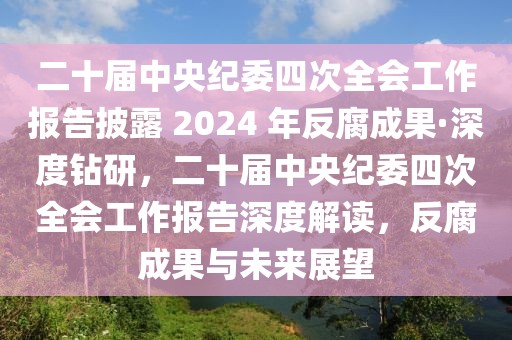 二十屆中央紀(jì)委四次全會(huì)工作報(bào)告披露 2024 年反腐成果·深度鉆研，二十屆中央紀(jì)委四次全會(huì)工作報(bào)告深度解讀，反腐成果與未來(lái)展望