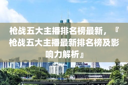 槍?xiě)?zhàn)五大主播排名榜最新，『槍?xiě)?zhàn)五大主播最新排名榜及影響力解析』