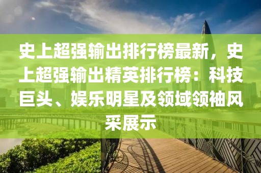 史上超強(qiáng)輸出排行榜最新，史上超強(qiáng)輸出精英排行榜：科技巨頭、娛樂明星及領(lǐng)域領(lǐng)袖風(fēng)采展示