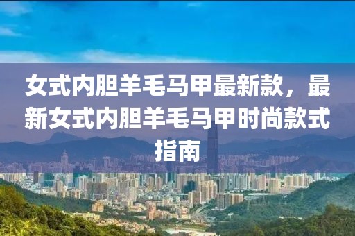 女式內膽羊毛馬甲最新款，最新女式內膽羊毛馬甲時尚款式指南
