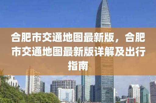 合肥市交通地圖最新版，合肥市交通地圖最新版詳解及出行指南