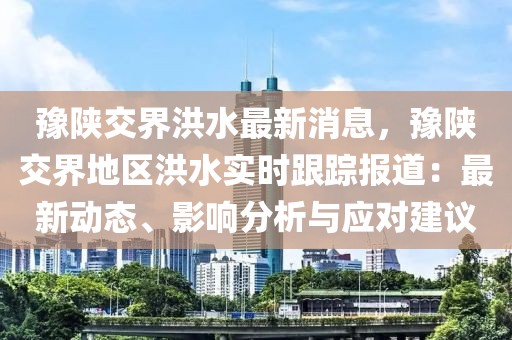 豫陜交界洪水最新消息，豫陜交界地區(qū)洪水實(shí)時跟蹤報道：最新動態(tài)、影響分析與應(yīng)對建議