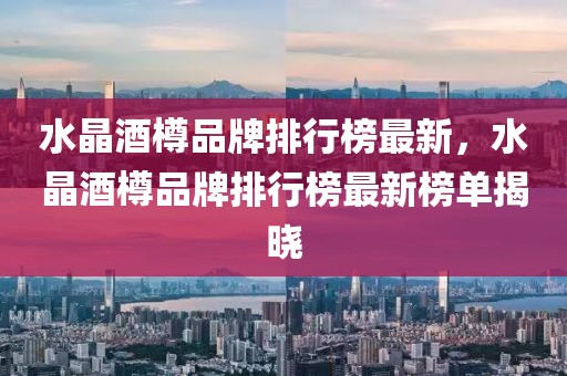 水晶酒樽品牌排行榜最新，水晶酒樽品牌排行榜最新榜單揭曉