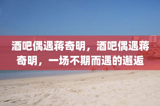 酒吧偶遇蔣奇明，酒吧偶遇蔣奇明，一場(chǎng)不期而遇的邂逅