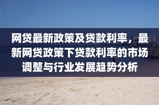 網(wǎng)貸最新政策及貸款利率，最新網(wǎng)貸政策下貸款利率的市場調(diào)整與行業(yè)發(fā)展趨勢分析