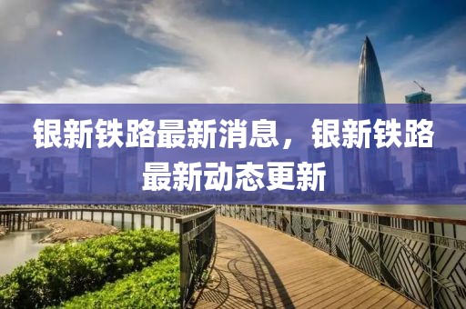 銀新鐵路最新消息，銀新鐵路最新動(dòng)態(tài)更新