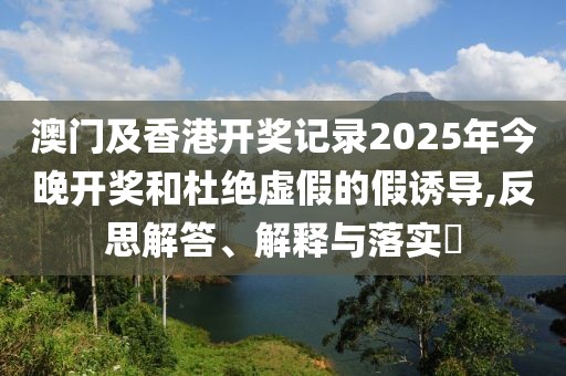 澳門及香港開獎(jiǎng)記錄2025年今晚開獎(jiǎng)和杜絕虛假的假誘導(dǎo),反思解答、解釋與落實(shí)?