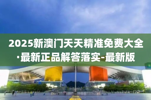 2025新澳門天天精準(zhǔn)免費(fèi)大全·最新正品解答落實(shí)-最新版